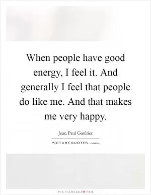 When people have good energy, I feel it. And generally I feel that people do like me. And that makes me very happy Picture Quote #1