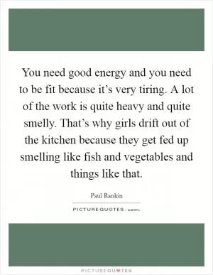 You need good energy and you need to be fit because it’s very tiring. A lot of the work is quite heavy and quite smelly. That’s why girls drift out of the kitchen because they get fed up smelling like fish and vegetables and things like that Picture Quote #1