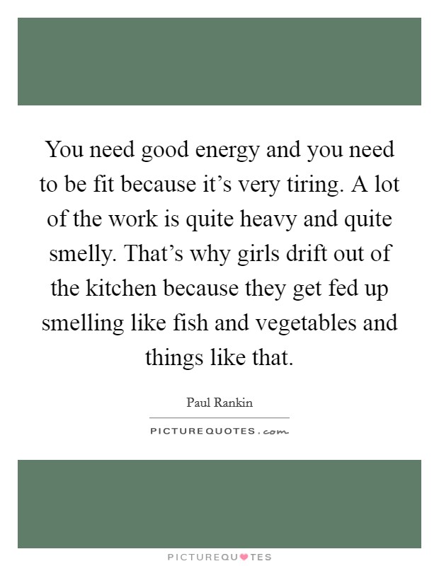 You need good energy and you need to be fit because it's very tiring. A lot of the work is quite heavy and quite smelly. That's why girls drift out of the kitchen because they get fed up smelling like fish and vegetables and things like that. Picture Quote #1