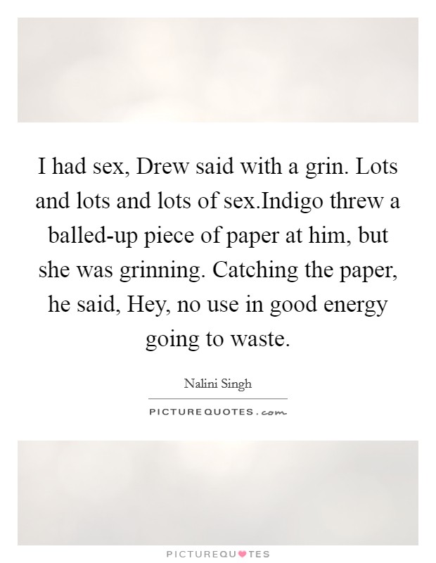 I had sex, Drew said with a grin. Lots and lots and lots of sex.Indigo threw a balled-up piece of paper at him, but she was grinning. Catching the paper, he said, Hey, no use in good energy going to waste. Picture Quote #1