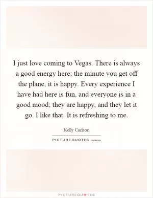 I just love coming to Vegas. There is always a good energy here; the minute you get off the plane, it is happy. Every experience I have had here is fun, and everyone is in a good mood; they are happy, and they let it go. I like that. It is refreshing to me Picture Quote #1