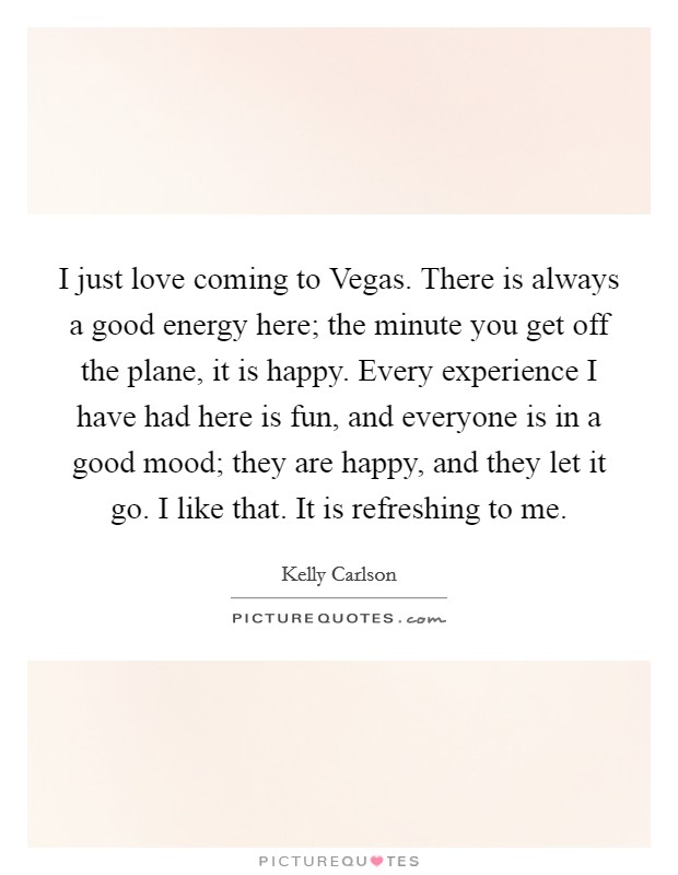 I just love coming to Vegas. There is always a good energy here; the minute you get off the plane, it is happy. Every experience I have had here is fun, and everyone is in a good mood; they are happy, and they let it go. I like that. It is refreshing to me. Picture Quote #1