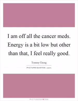 I am off all the cancer meds. Energy is a bit low but other than that, I feel really good Picture Quote #1
