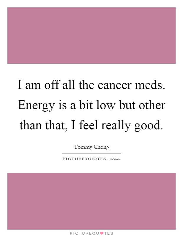 I am off all the cancer meds. Energy is a bit low but other than that, I feel really good. Picture Quote #1