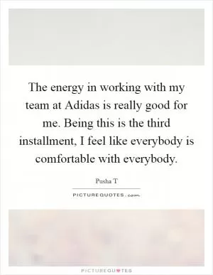 The energy in working with my team at Adidas is really good for me. Being this is the third installment, I feel like everybody is comfortable with everybody Picture Quote #1