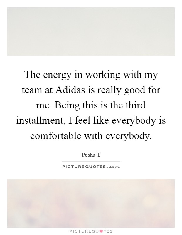 The energy in working with my team at Adidas is really good for me. Being this is the third installment, I feel like everybody is comfortable with everybody. Picture Quote #1