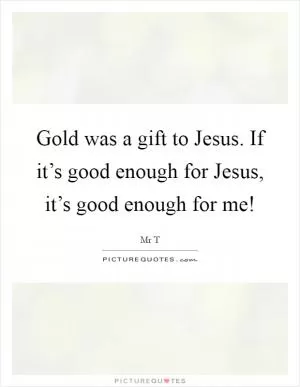Gold was a gift to Jesus. If it’s good enough for Jesus, it’s good enough for me! Picture Quote #1