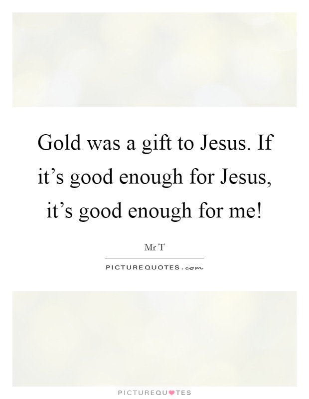 Gold was a gift to Jesus. If it's good enough for Jesus, it's good enough for me! Picture Quote #1