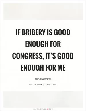If bribery is good enough for Congress, it’s good enough for me Picture Quote #1