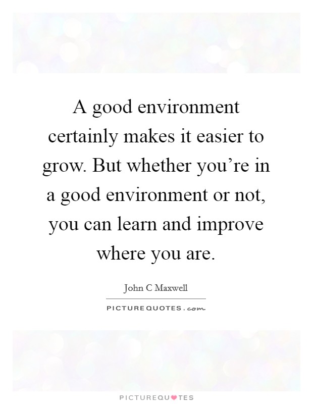 A good environment certainly makes it easier to grow. But whether you're in a good environment or not, you can learn and improve where you are. Picture Quote #1