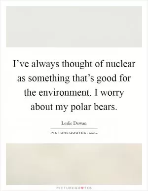 I’ve always thought of nuclear as something that’s good for the environment. I worry about my polar bears Picture Quote #1