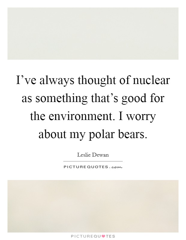 I've always thought of nuclear as something that's good for the environment. I worry about my polar bears. Picture Quote #1