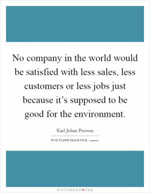No company in the world would be satisfied with less sales, less customers or less jobs just because it’s supposed to be good for the environment Picture Quote #1