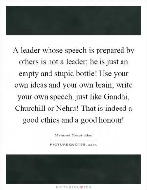 A leader whose speech is prepared by others is not a leader; he is just an empty and stupid bottle! Use your own ideas and your own brain; write your own speech, just like Gandhi, Churchill or Nehru! That is indeed a good ethics and a good honour! Picture Quote #1