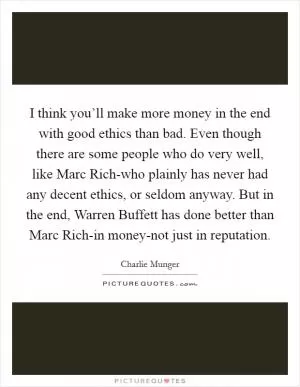 I think you’ll make more money in the end with good ethics than bad. Even though there are some people who do very well, like Marc Rich-who plainly has never had any decent ethics, or seldom anyway. But in the end, Warren Buffett has done better than Marc Rich-in money-not just in reputation Picture Quote #1