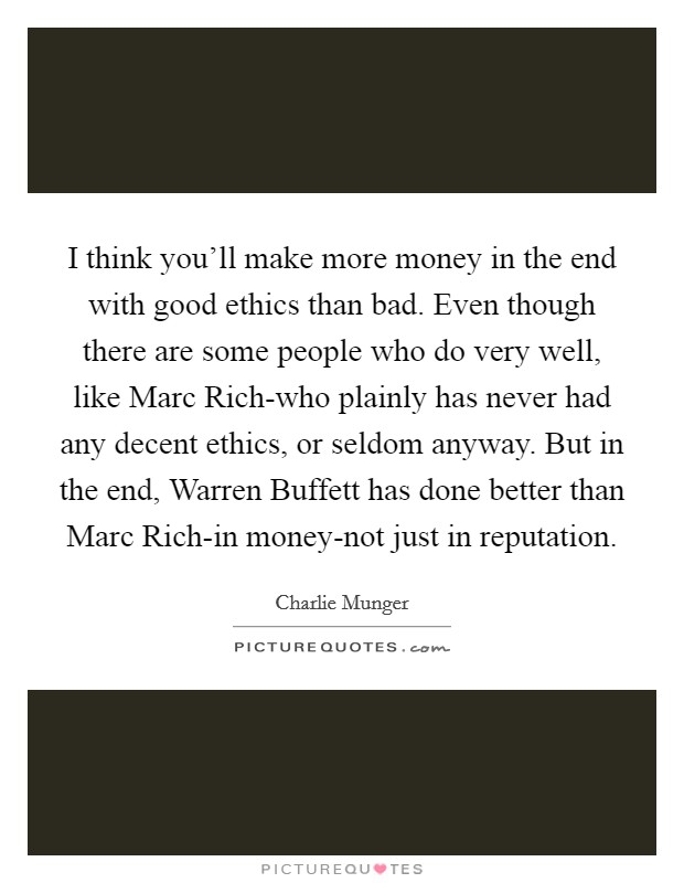 I think you'll make more money in the end with good ethics than bad. Even though there are some people who do very well, like Marc Rich-who plainly has never had any decent ethics, or seldom anyway. But in the end, Warren Buffett has done better than Marc Rich-in money-not just in reputation. Picture Quote #1