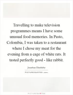 Travelling to make television programmes means I have some unusual food memories. In Pasto, Colombia, I was taken to a restaurant where I chose my meat for the evening from a cage of white rats. It tasted perfectly good - like rabbit Picture Quote #1