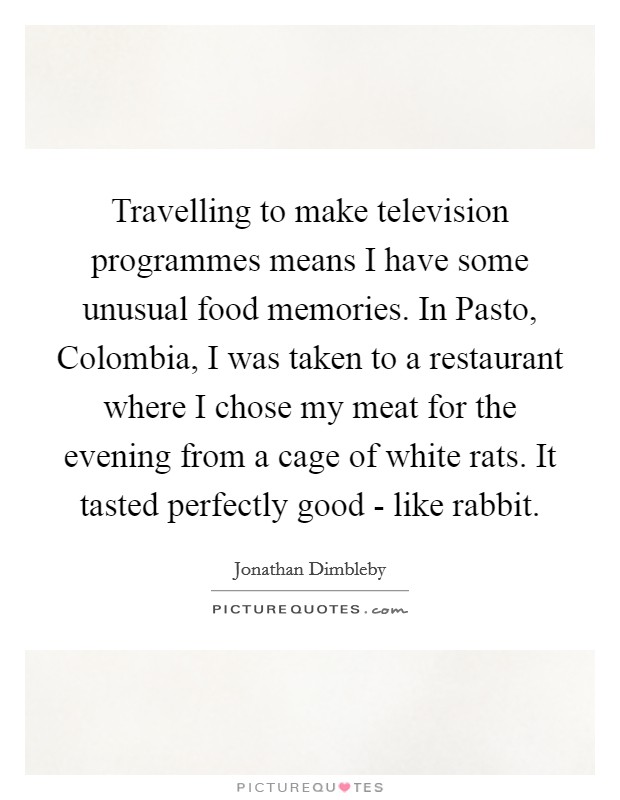 Travelling to make television programmes means I have some unusual food memories. In Pasto, Colombia, I was taken to a restaurant where I chose my meat for the evening from a cage of white rats. It tasted perfectly good - like rabbit. Picture Quote #1