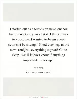 I started out as a television news anchor but I wasn’t very good at it. I think I was too positive. I wanted to begin every newscast by saying, ‘Good evening, in the news tonight...everything’s great! Go to sleep. We’ll let you know if anything important comes up.’ Picture Quote #1