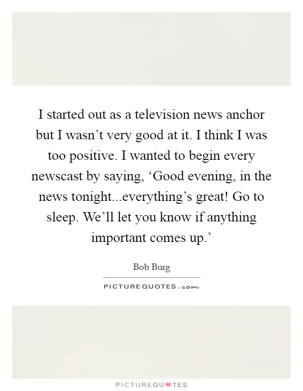 I started out as a television news anchor but I wasn't very good at it. I think I was too positive. I wanted to begin every newscast by saying, ‘Good evening, in the news tonight...everything's great! Go to sleep. We'll let you know if anything important comes up.' Picture Quote #1