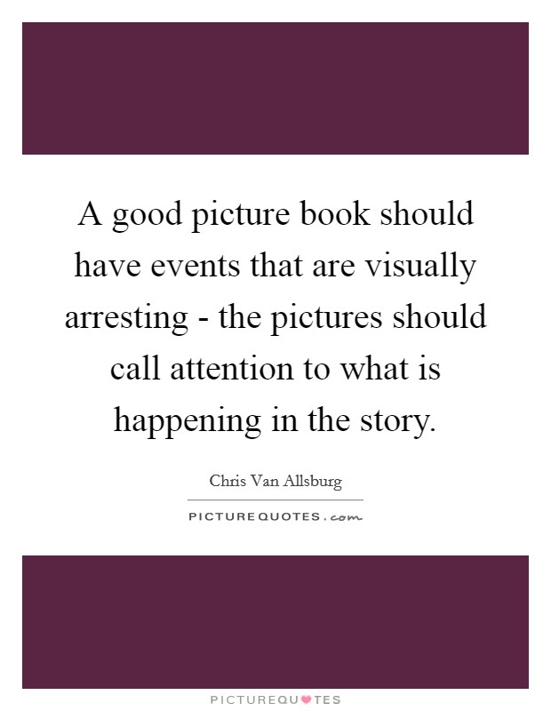 A good picture book should have events that are visually arresting - the pictures should call attention to what is happening in the story. Picture Quote #1