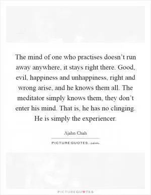 The mind of one who practises doesn’t run away anywhere, it stays right there. Good, evil, happiness and unhappiness, right and wrong arise, and he knows them all. The meditator simply knows them, they don’t enter his mind. That is, he has no clinging. He is simply the experiencer Picture Quote #1
