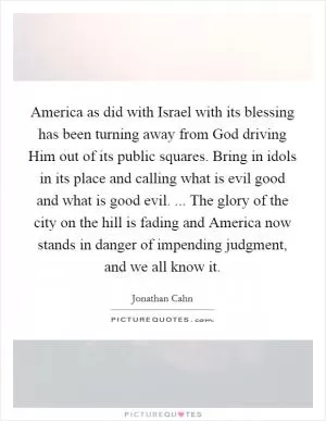 America as did with Israel with its blessing has been turning away from God driving Him out of its public squares. Bring in idols in its place and calling what is evil good and what is good evil. ... The glory of the city on the hill is fading and America now stands in danger of impending judgment, and we all know it Picture Quote #1