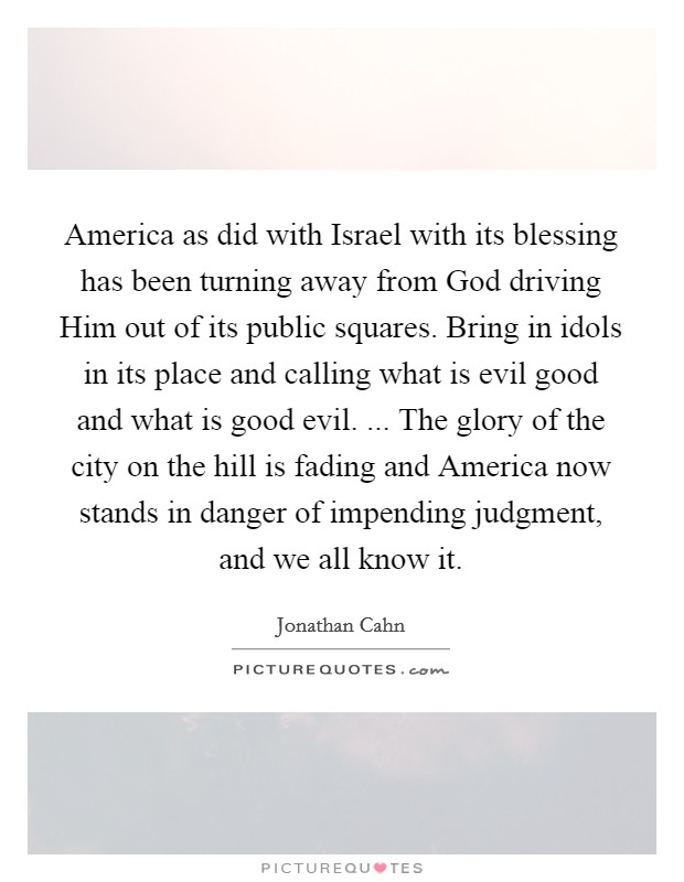 America as did with Israel with its blessing has been turning away from God driving Him out of its public squares. Bring in idols in its place and calling what is evil good and what is good evil. ... The glory of the city on the hill is fading and America now stands in danger of impending judgment, and we all know it. Picture Quote #1