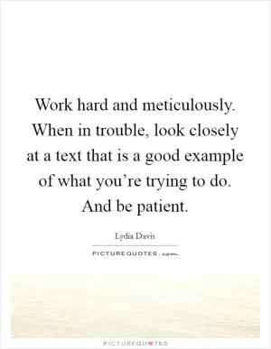 Work hard and meticulously. When in trouble, look closely at a text that is a good example of what you’re trying to do. And be patient Picture Quote #1