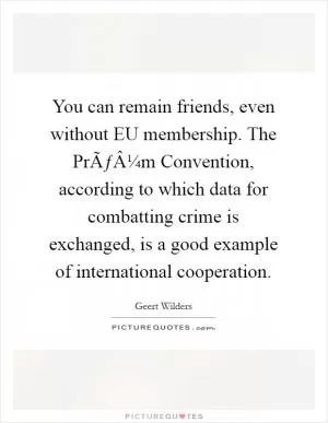 You can remain friends, even without EU membership. The PrÃƒÂ¼m Convention, according to which data for combatting crime is exchanged, is a good example of international cooperation Picture Quote #1