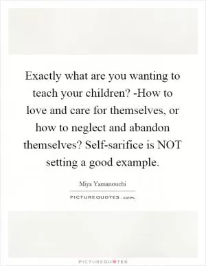 Exactly what are you wanting to teach your children? -How to love and care for themselves, or how to neglect and abandon themselves? Self-sarifice is NOT setting a good example Picture Quote #1