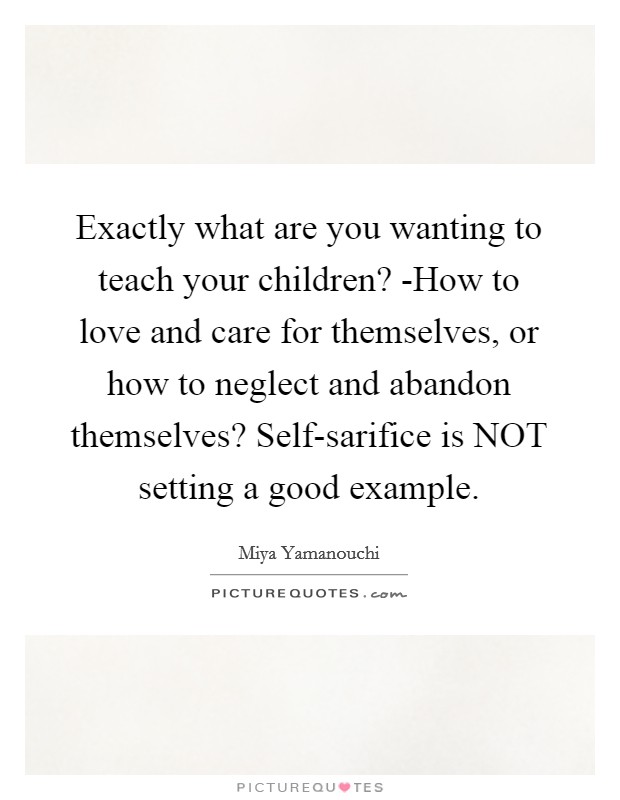 Exactly what are you wanting to teach your children? -How to love and care for themselves, or how to neglect and abandon themselves? Self-sarifice is NOT setting a good example. Picture Quote #1