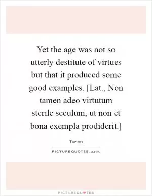 Yet the age was not so utterly destitute of virtues but that it produced some good examples. [Lat., Non tamen adeo virtutum sterile seculum, ut non et bona exempla prodiderit.] Picture Quote #1