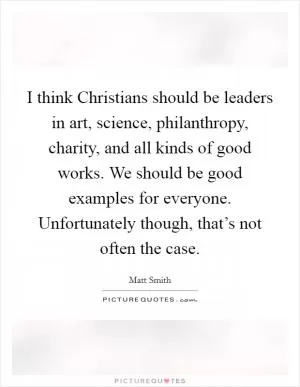 I think Christians should be leaders in art, science, philanthropy, charity, and all kinds of good works. We should be good examples for everyone. Unfortunately though, that’s not often the case Picture Quote #1