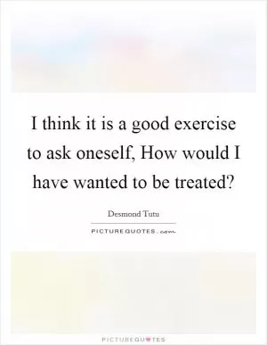 I think it is a good exercise to ask oneself, How would I have wanted to be treated? Picture Quote #1