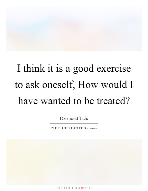 I think it is a good exercise to ask oneself, How would I have wanted to be treated? Picture Quote #1