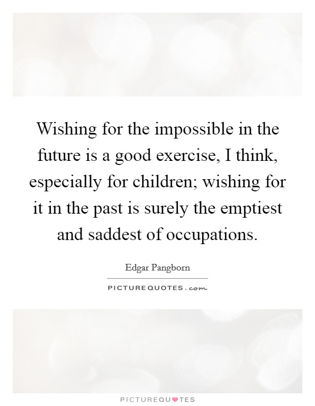 Wishing for the impossible in the future is a good exercise, I think, especially for children; wishing for it in the past is surely the emptiest and saddest of occupations. Picture Quote #1
