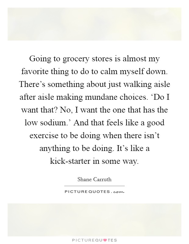 Going to grocery stores is almost my favorite thing to do to calm myself down. There's something about just walking aisle after aisle making mundane choices. ‘Do I want that? No, I want the one that has the low sodium.' And that feels like a good exercise to be doing when there isn't anything to be doing. It's like a kick-starter in some way. Picture Quote #1