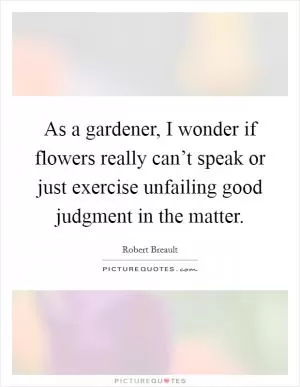 As a gardener, I wonder if flowers really can’t speak or just exercise unfailing good judgment in the matter Picture Quote #1