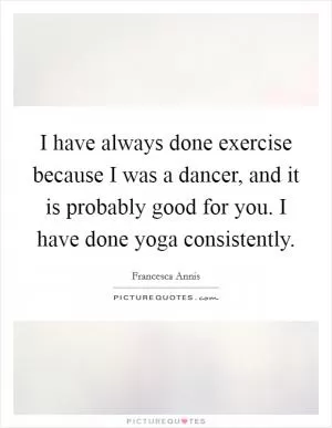 I have always done exercise because I was a dancer, and it is probably good for you. I have done yoga consistently Picture Quote #1