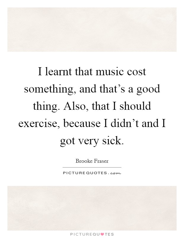 I learnt that music cost something, and that's a good thing. Also, that I should exercise, because I didn't and I got very sick. Picture Quote #1