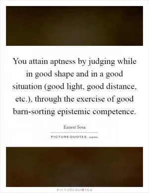 You attain aptness by judging while in good shape and in a good situation (good light, good distance, etc.), through the exercise of good barn-sorting epistemic competence Picture Quote #1