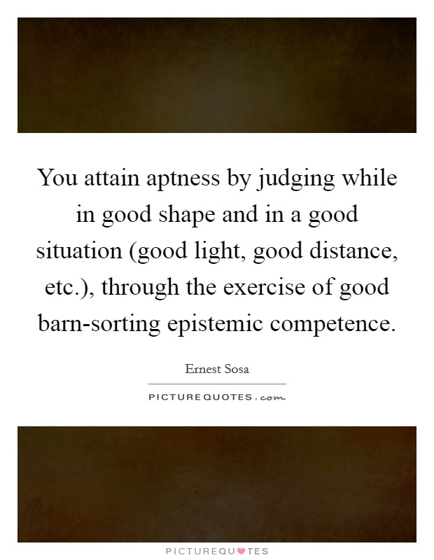 You attain aptness by judging while in good shape and in a good situation (good light, good distance, etc.), through the exercise of good barn-sorting epistemic competence. Picture Quote #1