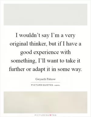 I wouldn’t say I’m a very original thinker, but if I have a good experience with something, I’ll want to take it further or adapt it in some way Picture Quote #1