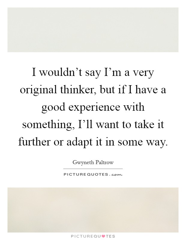 I wouldn't say I'm a very original thinker, but if I have a good experience with something, I'll want to take it further or adapt it in some way. Picture Quote #1