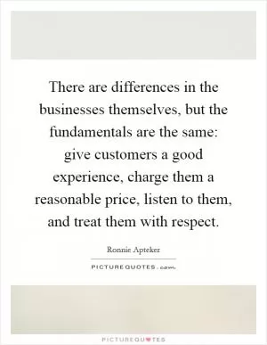 There are differences in the businesses themselves, but the fundamentals are the same: give customers a good experience, charge them a reasonable price, listen to them, and treat them with respect Picture Quote #1