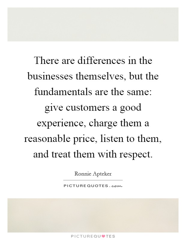 There are differences in the businesses themselves, but the fundamentals are the same: give customers a good experience, charge them a reasonable price, listen to them, and treat them with respect. Picture Quote #1