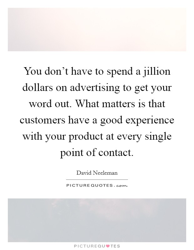 You don't have to spend a jillion dollars on advertising to get your word out. What matters is that customers have a good experience with your product at every single point of contact. Picture Quote #1