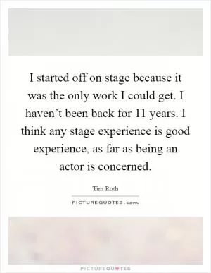 I started off on stage because it was the only work I could get. I haven’t been back for 11 years. I think any stage experience is good experience, as far as being an actor is concerned Picture Quote #1