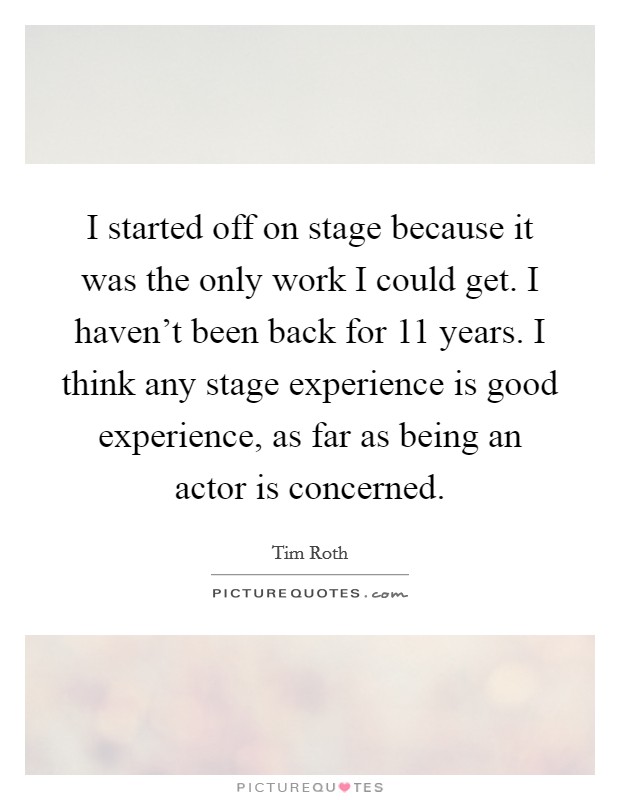 I started off on stage because it was the only work I could get. I haven't been back for 11 years. I think any stage experience is good experience, as far as being an actor is concerned. Picture Quote #1